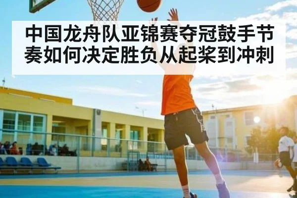 中国龙舟队亚锦赛夺冠鼓手节奏如何决定胜负从起桨到冲刺
