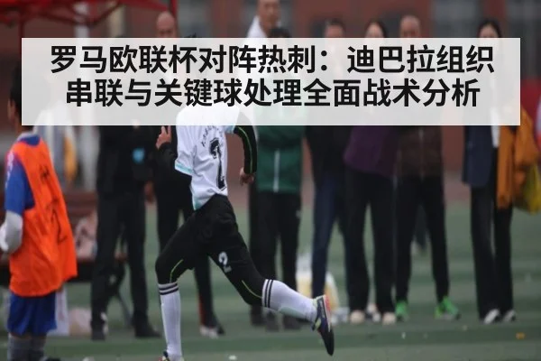 罗马欧联杯对阵热刺:迪巴拉组织串联与关键球处理全面战术分析