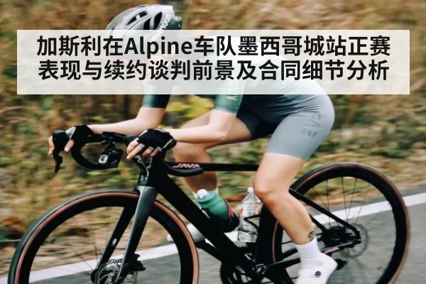 加斯利在Alpine车队墨西哥城站正赛表现与续约谈判前景及合同细节分析