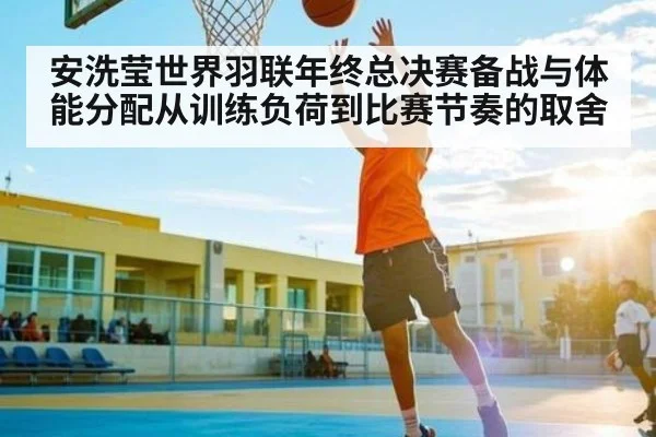 安洗莹世界羽联年终总决赛备战与体能分配从训练负荷到比赛节奏的取舍